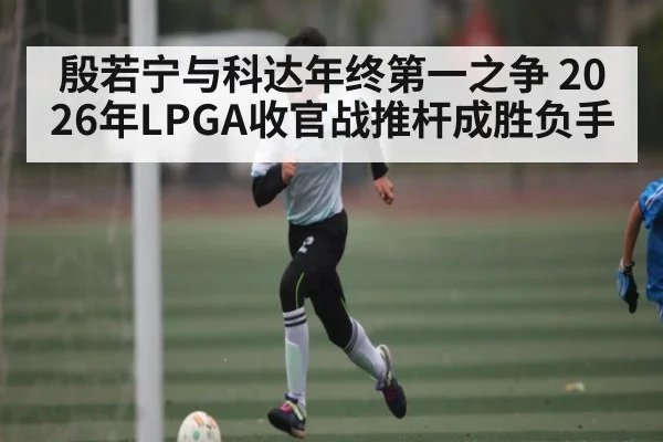 殷若宁与科达年终第一之争 2026年LPGA收官战推杆成胜负手 | kaiyun